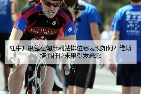 红牛升级包在匈牙利站排位赛表现如何？维斯塔潘杆位未果引发悬念