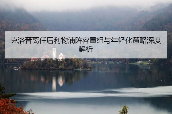克洛普离任后利物浦阵容重组与年轻化策略深度解析