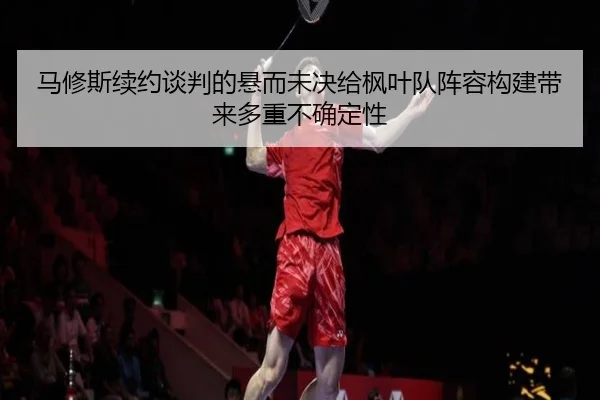马修斯续约谈判的悬而未决给枫叶队阵容构建带来多重不确定性
