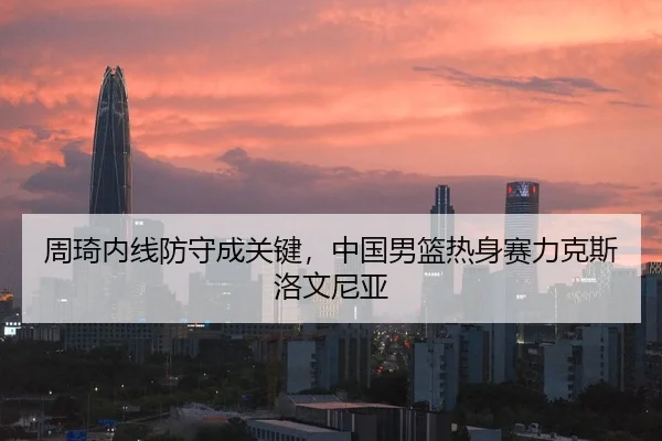 周琦内线防守成关键，中国男篮热身赛力克斯洛文尼亚