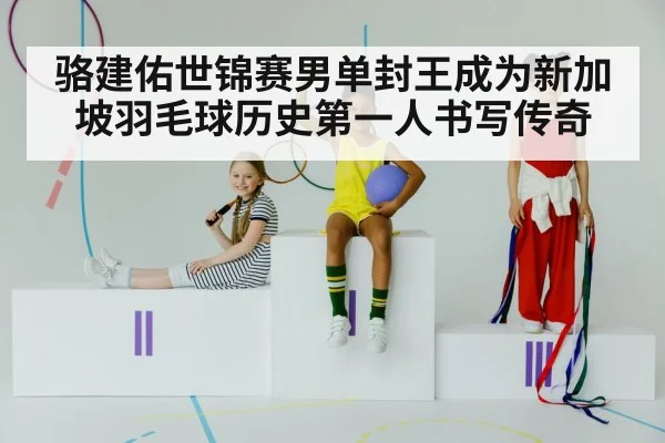 骆建佑世锦赛男单封王成为新加坡羽毛球历史第一人书写传奇