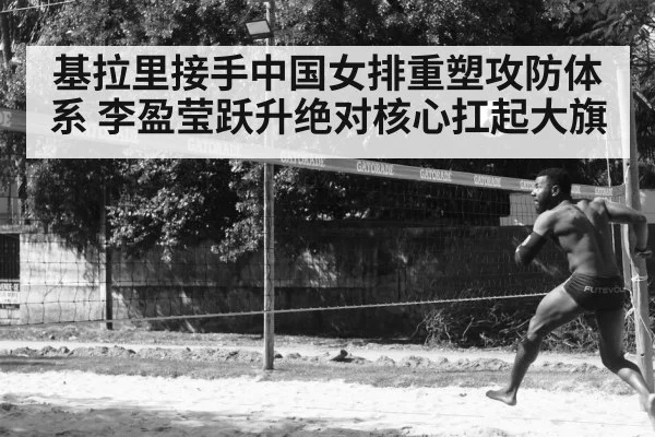 基拉里接手中国女排重塑攻防体系 李盈莹跃升绝对核心扛起大旗